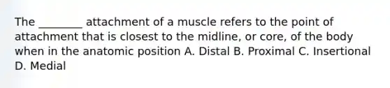 The ________ attachment of a muscle refers to the point of attachment that is closest to the midline, or core, of the body when in the anatomic position A. Distal B. Proximal C. Insertional D. Medial