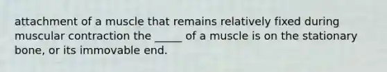 attachment of a muscle that remains relatively fixed during muscular contraction the _____ of a muscle is on the stationary bone, or its immovable end.