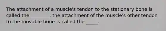 The attachment of a muscle's tendon to the stationary bone is called the ________; the attachment of the muscle's other tendon to the movable bone is called the _____.