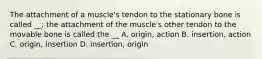 The attachment of a muscle's tendon to the stationary bone is called __; the attachment of the muscle's other tendon to the movable bone is called the __ A. origin, action B. insertion, action C. origin, insertion D. insertion, origin