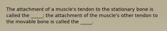 The attachment of a muscle's tendon to the stationary bone is called the _____; the attachment of the muscle's other tendon to the movable bone is called the _____.