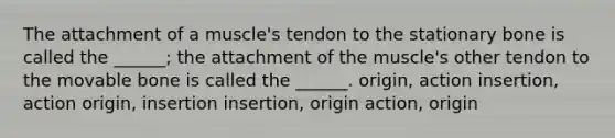 The attachment of a muscle's tendon to the stationary bone is called the ______; the attachment of the muscle's other tendon to the movable bone is called the ______. origin, action insertion, action origin, insertion insertion, origin action, origin