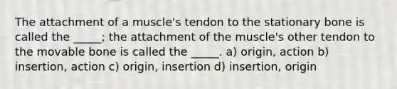 The attachment of a muscle's tendon to the stationary bone is called the _____; the attachment of the muscle's other tendon to the movable bone is called the _____. a) origin, action b) insertion, action c) origin, insertion d) insertion, origin