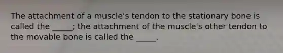 The attachment of a muscle's tendon to the stationary bone is called the _____; the attachment of the muscle's other tendon to the movable bone is called the _____.