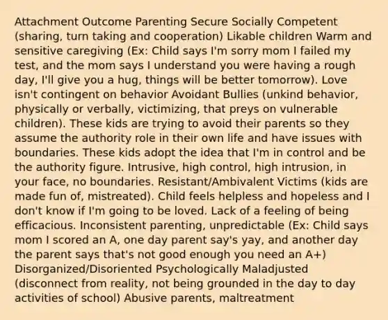 Attachment Outcome Parenting Secure Socially Competent (sharing, turn taking and cooperation) Likable children Warm and sensitive caregiving (Ex: Child says I'm sorry mom I failed my test, and the mom says I understand you were having a rough day, I'll give you a hug, things will be better tomorrow). Love isn't contingent on behavior Avoidant Bullies (unkind behavior, physically or verbally, victimizing, that preys on vulnerable children). These kids are trying to avoid their parents so they assume the authority role in their own life and have issues with boundaries. These kids adopt the idea that I'm in control and be the authority figure. Intrusive, high control, high intrusion, in your face, no boundaries. Resistant/Ambivalent Victims (kids are made fun of, mistreated). Child feels helpless and hopeless and I don't know if I'm going to be loved. Lack of a feeling of being efficacious. Inconsistent parenting, unpredictable (Ex: Child says mom I scored an A, one day parent say's yay, and another day the parent says that's not good enough you need an A+) Disorganized/Disoriented Psychologically Maladjusted (disconnect from reality, not being grounded in the day to day activities of school) Abusive parents, maltreatment