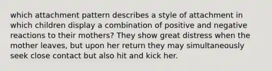 which attachment pattern describes a style of attachment in which children display a combination of positive and negative reactions to their mothers? They show great distress when the mother leaves, but upon her return they may simultaneously seek close contact but also hit and kick her.