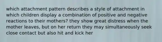 which attachment pattern describes a style of attachment in which children display a combination of positive and negative reactions to their mothers? they show great distress when the mother leaves, but on her return they may simultaneously seek close contact but also hit and kick her