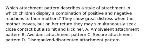 Which attachment pattern describes a style of attachment in which children display a combination of positive and negative reactions to their mothers? They show great distress when the mother leaves, but on her return they may simultaneously seek close contact but also hit and kick her. A. Ambivalent attachment pattern B. Avoidant attachment pattern C. Secure attachment pattern D. Disorganized-disoriented attachment pattern