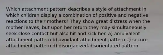 Which attachment pattern describes a style of attachment in which children display a combination of positive and negative reactions to their mothers? They show great distress when the mother leaves, but upon her return they may simultaneously seek close contact but also hit and kick her. a) ambivalent attachment pattern b) avoidant attachment pattern c) secure attachment pattern d) disorganized-disorientated pattern