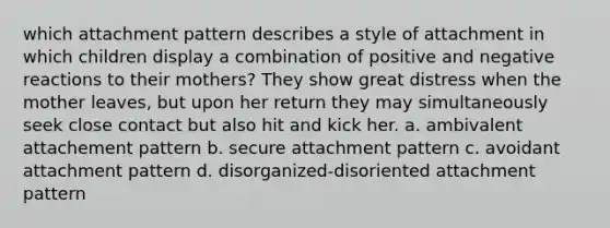 which attachment pattern describes a style of attachment in which children display a combination of positive and negative reactions to their mothers? They show great distress when the mother leaves, but upon her return they may simultaneously seek close contact but also hit and kick her. a. ambivalent attachement pattern b. secure attachment pattern c. avoidant attachment pattern d. disorganized-disoriented attachment pattern