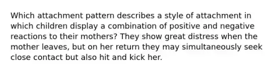 Which attachment pattern describes a style of attachment in which children display a combination of positive and negative reactions to their mothers? They show great distress when the mother leaves, but on her return they may simultaneously seek close contact but also hit and kick her.