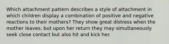 Which attachment pattern describes a style of attachment in which children display a combination of positive and negative reactions to their mothers? They show great distress when the mother leaves, but upon her return they may simultaneously seek close contact but also hit and kick her.