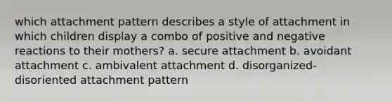 which attachment pattern describes a style of attachment in which children display a combo of positive and negative reactions to their mothers? a. secure attachment b. avoidant attachment c. ambivalent attachment d. disorganized-disoriented attachment pattern