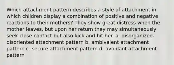 Which attachment pattern describes a style of attachment in which children display a combination of positive and negative reactions to their mothers? They show great distress when the mother leaves, but upon her return they may simultaneously seek close contact but also kick and hit her. a. disorganized-disoriented attachment pattern b. ambivalent attachment pattern c. secure attachment pattern d. avoidant attachment pattern