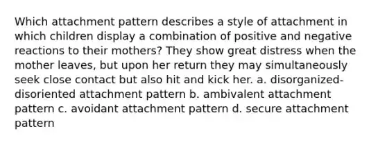 Which attachment pattern describes a style of attachment in which children display a combination of positive and negative reactions to their mothers? They show great distress when the mother leaves, but upon her return they may simultaneously seek close contact but also hit and kick her. a. disorganized-disoriented attachment pattern b. ambivalent attachment pattern c. avoidant attachment pattern d. secure attachment pattern