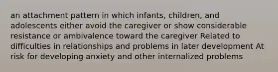 an attachment pattern in which infants, children, and adolescents either avoid the caregiver or show considerable resistance or ambivalence toward the caregiver Related to difficulties in relationships and problems in later development At risk for developing anxiety and other internalized problems