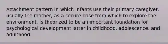 Attachment pattern in which infants use their primary caregiver, usually the mother, as a secure base from which to explore the environment. Is theorized to be an important foundation for psychological development latter in childhood, adolescence, and adulthood.