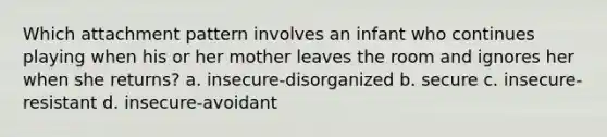 Which attachment pattern involves an infant who continues playing when his or her mother leaves the room and ignores her when she returns? a. insecure-disorganized b. secure c. insecure-resistant d. insecure-avoidant