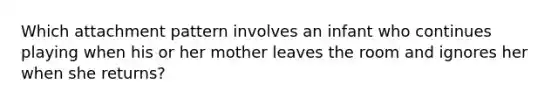 Which attachment pattern involves an infant who continues playing when his or her mother leaves the room and ignores her when she returns?