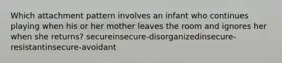 Which attachment pattern involves an infant who continues playing when his or her mother leaves the room and ignores her when she returns? secureinsecure-disorganizedinsecure-resistantinsecure-avoidant