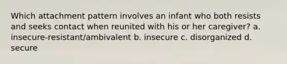 Which attachment pattern involves an infant who both resists and seeks contact when reunited with his or her caregiver? a. insecure-resistant/ambivalent b. insecure c. disorganized d. secure