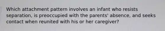 Which attachment pattern involves an infant who resists separation, is preoccupied with the parents' absence, and seeks contact when reunited with his or her caregiver?