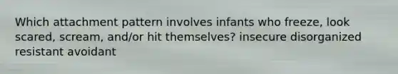 Which attachment pattern involves infants who freeze, look scared, scream, and/or hit themselves? insecure disorganized resistant avoidant