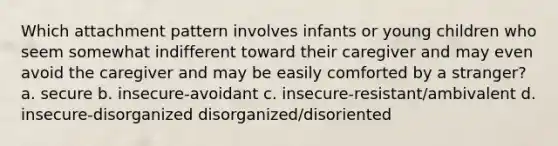 Which attachment pattern involves infants or young children who seem somewhat indifferent toward their caregiver and may even avoid the caregiver and may be easily comforted by a stranger? a. secure b. insecure-avoidant c. insecure-resistant/ambivalent d. insecure-disorganized disorganized/disoriented