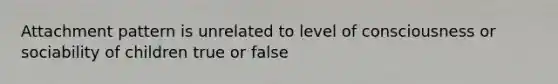 Attachment pattern is unrelated to level of consciousness or sociability of children true or false