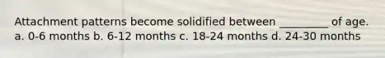 Attachment patterns become solidified between _________ of age. a. 0-6 months b. 6-12 months c. 18-24 months d. 24-30 months
