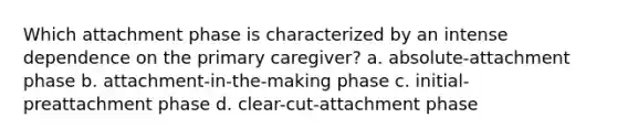 Which attachment phase is characterized by an intense dependence on the primary caregiver? a. absolute-attachment phase b. attachment-in-the-making phase c. initial-preattachment phase d. clear-cut-attachment phase