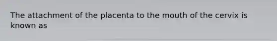 The attachment of the placenta to the mouth of the cervix is known as