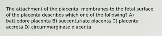 The attachment of the placental membranes to the fetal surface of the placenta describes which one of the following? A) battledore placenta B) succenturiate placenta C) placenta accreta D) circummarginate placenta