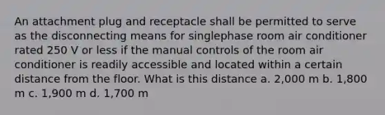 An attachment plug and receptacle shall be permitted to serve as the disconnecting means for singlephase room air conditioner rated 250 V or less if the manual controls of the room air conditioner is readily accessible and located within a certain distance from the floor. What is this distance a. 2,000 m b. 1,800 m c. 1,900 m d. 1,700 m