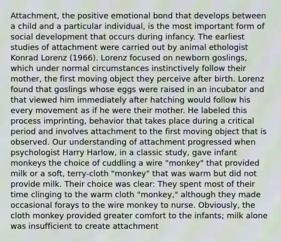 Attachment, the positive emotional bond that develops between a child and a particular individual, is the most important form of social development that occurs during infancy. The earliest studies of attachment were carried out by animal ethologist Konrad Lorenz (1966). Lorenz focused on newborn goslings, which under normal circumstances instinctively follow their mother, the first moving object they perceive after birth. Lorenz found that goslings whose eggs were raised in an incubator and that viewed him immediately after hatching would follow his every movement as if he were their mother. He labeled this process imprinting, behavior that takes place during a critical period and involves attachment to the first moving object that is observed. Our understanding of attachment progressed when psychologist Harry Harlow, in a classic study, gave infant monkeys the choice of cuddling a wire "monkey" that provided milk or a soft, terry-cloth "monkey" that was warm but did not provide milk. Their choice was clear: They spent most of their time clinging to the warm cloth "monkey," although they made occasional forays to the wire monkey to nurse. Obviously, the cloth monkey provided greater comfort to the infants; milk alone was insufficient to create attachment