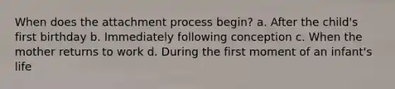 When does the attachment process begin? a. After the child's first birthday b. Immediately following conception c. When the mother returns to work d. During the first moment of an infant's life