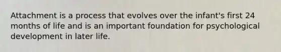 Attachment is a process that evolves over the infant's first 24 months of life and is an important foundation for psychological development in later life.