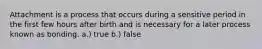 Attachment is a process that occurs during a sensitive period in the first few hours after birth and is necessary for a later process known as bonding. a.) true b.) false