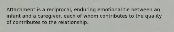 Attachment is a reciprocal, enduring emotional tie between an infant and a caregiver, each of whom contributes to the quality of contributes to the relationship.