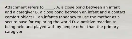 Attachment refers to _____. A. a close bond between an infant and a caregiver B. a close bond between an infant and a contact comfort object C. an infant's tendency to use the mother as a secure base for exploring the world D. a positive reaction to being held and played with by people other than the primary caregiver