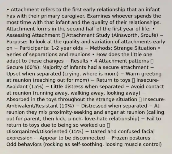 • Attachment refers to the first early relationship that an infant has with their primary caregiver. Examines whoever spends the most time with that infant and the quality of their relationships. Attachment forms in the second half of the first year of life. • Assessing Attachment  Attachment Study (Ainsworth, Sroufe) − Purpose: To look at the quality and variation of attachments early on − Participants: 1-2 year olds − Methods: Strange Situation • Series of separations and reunions • How does the little one adapt to these changes − Results • 4 Attachment patterns  Secure (60%): Majority of infants had a secure attachment − Upset when separated (crying, where is mom) − Warm greeting at reunion (reaching out for mom) − Return to toys  Insecure-Avoidant (15%) − Little distress when separated − Avoid contact at reunion (running away, walking away, looking away) − Absorbed in the toys throughout the strange situation  Insecure-Ambivalent/Resistant (10%) − Distressed when separated − At reunion they mix proximity-seeking and anger at reunion (calling out for parent, then kick, pinch- love-hate relationship) − Fail to return to toys due to being so worked up  Disorganized/Disoriented (15%) − Dazed and confused facial expression − Appear to be disconnected − Frozen postures − Odd behaviors (rocking as self-soothing, loosing muscle control)