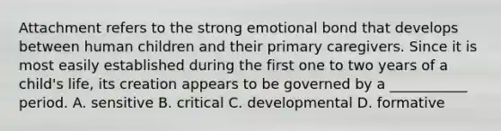 Attachment refers to the strong emotional bond that develops between human children and their primary caregivers. Since it is most easily established during the first one to two years of a child's life, its creation appears to be governed by a ___________ period. A. sensitive B. critical C. developmental D. formative