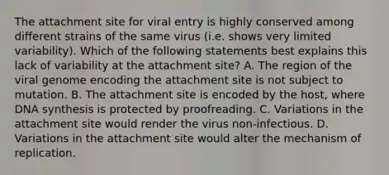 The attachment site for viral entry is highly conserved among different strains of the same virus (i.e. shows very limited variability). Which of the following statements best explains this lack of variability at the attachment site? A. The region of the viral genome encoding the attachment site is not subject to mutation. B. The attachment site is encoded by the host, where DNA synthesis is protected by proofreading. C. Variations in the attachment site would render the virus non-infectious. D. Variations in the attachment site would alter the mechanism of replication.