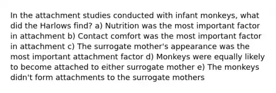 In the attachment studies conducted with infant monkeys, what did the Harlows find? a) Nutrition was the most important factor in attachment b) Contact comfort was the most important factor in attachment c) The surrogate mother's appearance was the most important attachment factor d) Monkeys were equally likely to become attached to either surrogate mother e) The monkeys didn't form attachments to the surrogate mothers