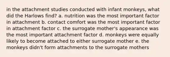 in the attachment studies conducted with infant monkeys, what did the Harlows find? a. nutrition was the most important factor in attachment b. contact comfort was the most important factor in attachment factor c. the surrogate mother's appearance was the most important attachment factor d. monkeys were equally likely to become attached to either surrogate mother e. the monkeys didn't form attachments to the surrogate mothers