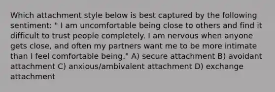 Which attachment style below is best captured by the following sentiment: " I am uncomfortable being close to others and find it difficult to trust people completely. I am nervous when anyone gets close, and often my partners want me to be more intimate than I feel comfortable being." A) secure attachment B) avoidant attachment C) anxious/ambivalent attachment D) exchange attachment