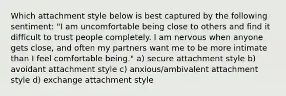 Which attachment style below is best captured by the following sentiment: "I am uncomfortable being close to others and find it difficult to trust people completely. I am nervous when anyone gets close, and often my partners want me to be more intimate than I feel comfortable being." a) secure attachment style b) avoidant attachment style c) anxious/ambivalent attachment style d) exchange attachment style