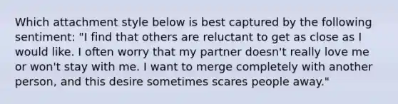 Which attachment style below is best captured by the following sentiment: "I find that others are reluctant to get as close as I would like. I often worry that my partner doesn't really love me or won't stay with me. I want to merge completely with another person, and this desire sometimes scares people away."