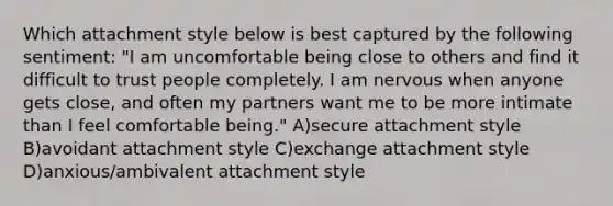 Which attachment style below is best captured by the following sentiment: "I am uncomfortable being close to others and find it difficult to trust people completely. I am nervous when anyone gets close, and often my partners want me to be more intimate than I feel comfortable being." A)secure attachment style B)avoidant attachment style C)exchange attachment style D)anxious/ambivalent attachment style