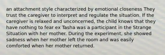 an attachment style characterized by emotional closeness They trust the caregiver to interpret and regulate the situation. If the caregiver is relaxed and unconcerned, the child knows that they have nothing to fear ex Tasha was a participant in the Strange Situation with her mother. During the experiment, she showed sadness when her mother left the room and was easily comforted when her mother returned.